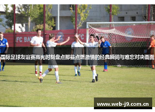 国际足球友谊赛高光时刻盘点那些点燃激情的经典瞬间与难忘对决画面 国际足球友谊赛高光时刻盘点那些点燃激情的经典瞬间与难忘对决画面